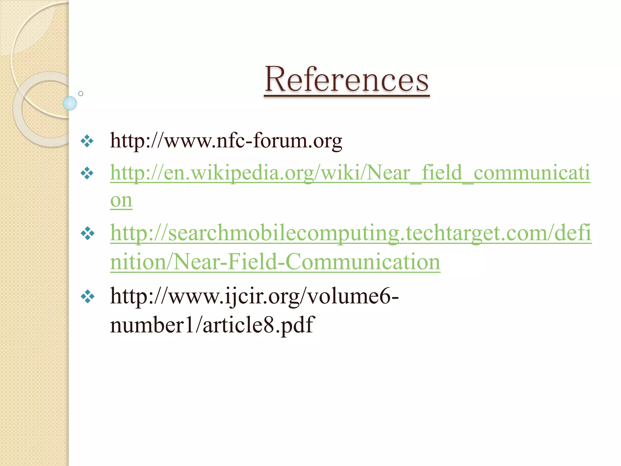 References 
 http://www.nfc-forum.org 
 http://en.wikipedia.org/wiki/Near_field_communicati 
on 
 http://searchmobilecomputing.techtarget.com/defi 
nition/Near-Field-Communication 
 http://www.ijcir.org/volume6- 
number1/article8.pdf 
 