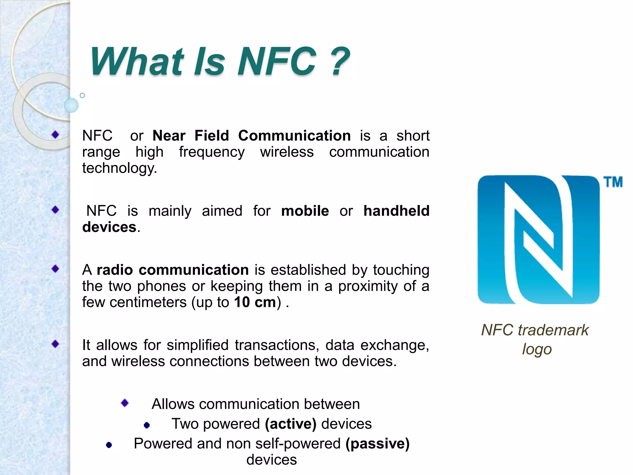 NFC trademark 
logo 
What Is NFC ? 
NFC or Near Field Communication is a short 
range high frequency wireless communication 
technology. 
NFC is mainly aimed for mobile or handheld 
devices. 
A radio communication is established by touching 
the two phones or keeping them in a proximity of a 
few centimeters (up to 10 cm) . 
It allows for simplified transactions, data exchange, 
and wireless connections between two devices. 
Allows communication between 
Two powered (active) devices 
Powered and non self-powered (passive) 
devices 
 