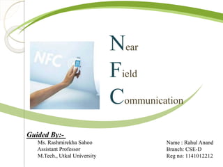 Near 
Field 
Communication 
Guided By:- 
Ms. Rashmirekha Sahoo 
Assistant Professor 
M.Tech., Utkal University 
Name : Rahul Anand 
Branch: CSE-D 
Reg no: 1141012212 
 