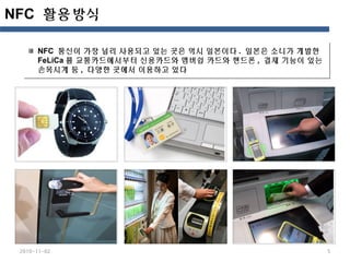 NFC 활용방식
2010-11-02 5
NFC 통신이 가장 널리 사용되고 있는 곳은 역시 일본이다 . 일본은 소니가 개발한
FeLiCa 를 교통카드에서부터 신용카드와 멤버쉽 카드와 핸드폰 , 결제 기능이 있는
손목시계 등 , 다양한 곳에서 이용하고 있다
NFC 통신이 가장 널리 사용되고 있는 곳은 역시 일본이다 . 일본은 소니가 개발한
FeLiCa 를 교통카드에서부터 신용카드와 멤버쉽 카드와 핸드폰 , 결제 기능이 있는
손목시계 등 , 다양한 곳에서 이용하고 있다
 