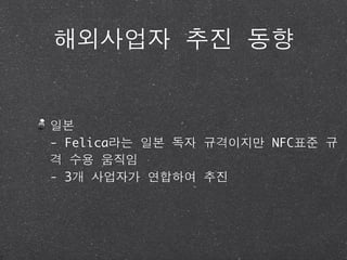 해외사업자 추진 동향


일본
- Felica라는 일본 독자 규격이지만 NFC표준 규
격 수용 움직임
- 3개 사업자가 연합하여 추진
 