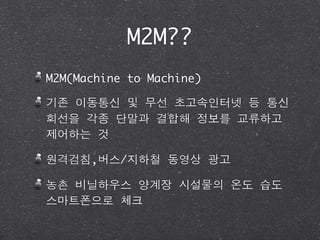 M2M??
M2M(Machine to Machine)

기존 이동통신 및 무선 초고속인터넷 등 통신
회선을 각종 단말과 결합해 정보를 교류하고
제어하는 것

원격검침,버스/지하철 동영상 광고

농촌 비닐하우스 양계장 시설물의 온도 습도
스마트폰으로 체크
 