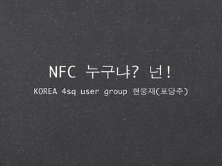 NFC 누구냐? 넌!
KOREA 4sq user group 현웅재(포당주)
 