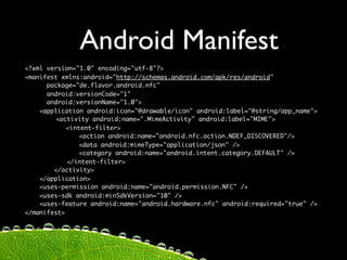 Android Manifest
<?xml version="1.0" encoding="utf-8"?>
<manifest xmlns:android="http://schemas.android.com/apk/res/android"
      package="de.flavor.android.nfc"
      android:versionCode="1"
      android:versionName="1.0">
    <application android:icon="@drawable/icon" android:label="@string/app_name">
	   	    <activity android:name=".MimeActivity" android:label="MIME">
	           <intent-filter>
	   	    	      <action android:name="android.nfc.action.NDEF_DISCOVERED"/>
	   	    	      <data android:mimeType="application/json" />
	   	    	      <category android:name="android.intent.category.DEFAULT" />
	   	       </intent-filter>	
        </activity>
    </application>
    <uses-permission android:name="android.permission.NFC" />
    <uses-sdk android:minSdkVersion="10" />
    <uses-feature android:name="android.hardware.nfc" android:required="true" />
</manifest>
 