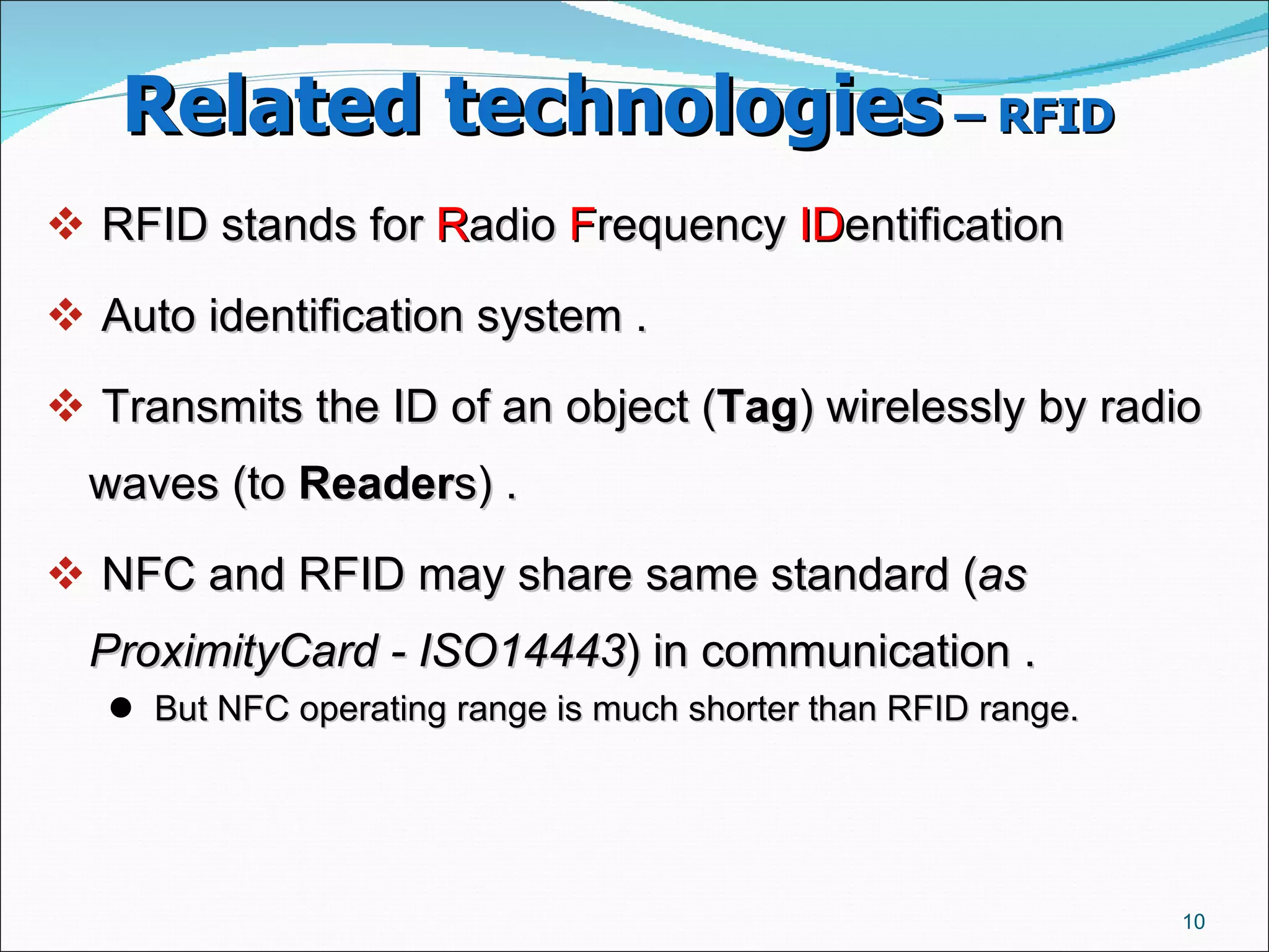 Related technologies  – RFID   RFID stands for  R adio  F requency  ID entification Auto identification system .  Transmits the ID of an object ( Tag ) wirelessly by radio waves (to  Reader s) .  NFC and RFID may share same standard ( as ProximityCard - ISO14443 ) in communication .  But NFC operating range is much shorter than RFID range.  