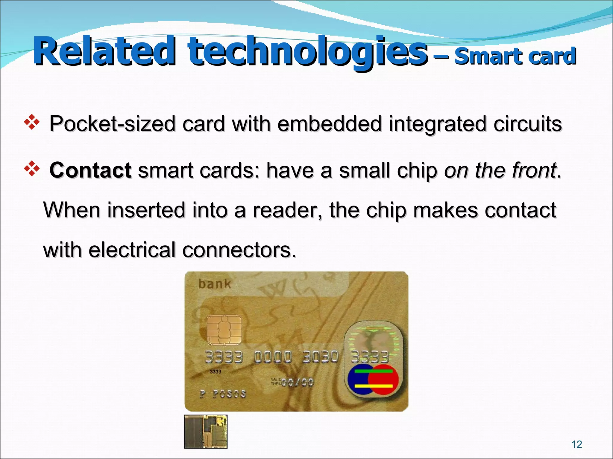 Related technologies  – Smart card   Pocket-sized card with embedded integrated circuits Contact  smart cards: have a small chip  on the front . When inserted into a reader, the chip makes contact with electrical connectors.  