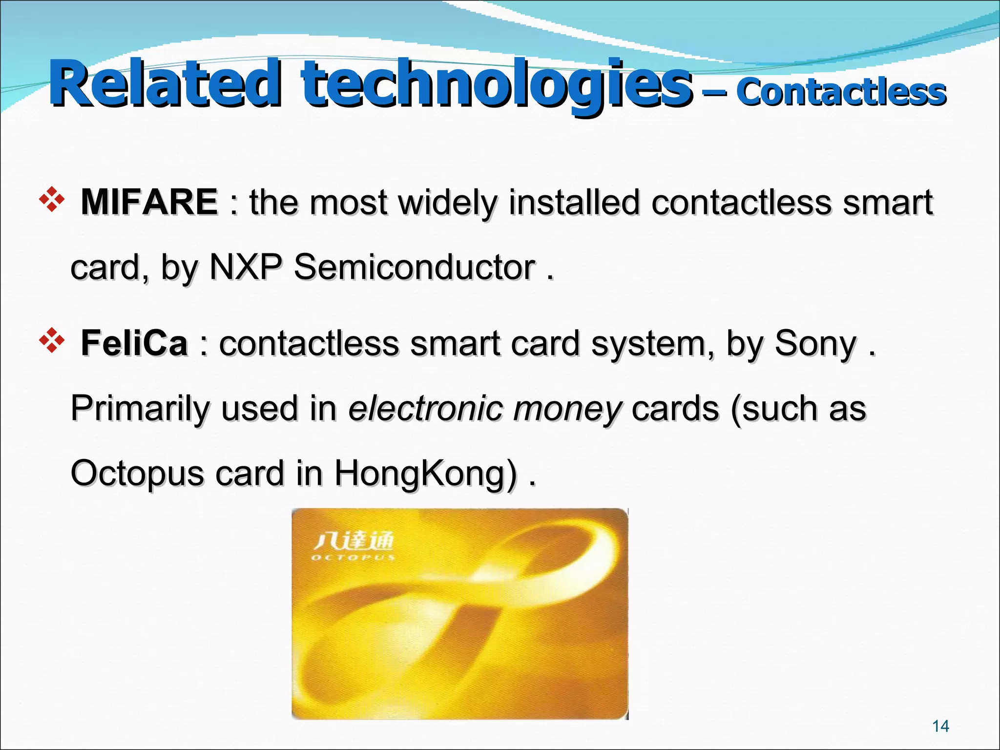 Related technologies  – Contactless   MIFARE  : the most widely installed contactless smart card, by NXP Semiconductor .  FeliCa  : contactless smart card system, by Sony .  Primarily used in  electronic money  cards (such as Octopus card in HongKong) .  