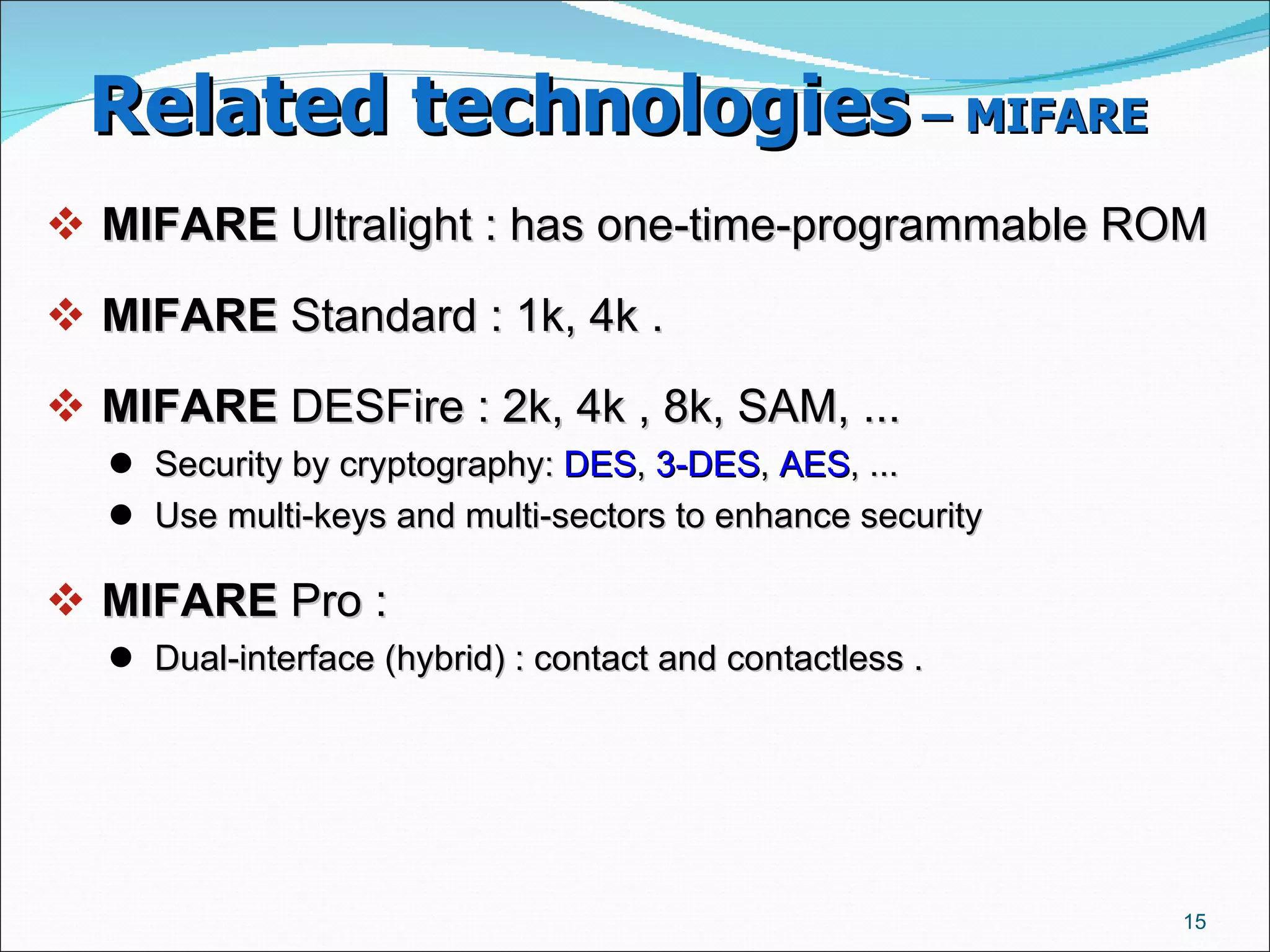 Related technologies  – MIFARE   MIFARE  Ultralight : has one-time-programmable ROM ‏ MIFARE  Standard : 1k, 4k .  MIFARE  DESFire : 2k, 4k , 8k, SAM, ...  Security by cryptography:  DES ,  3-DES ,  AES , ...  Use multi-keys and multi-sectors to enhance security  MIFARE  Pro :  Dual-interface (hybrid) : contact and contactless .  