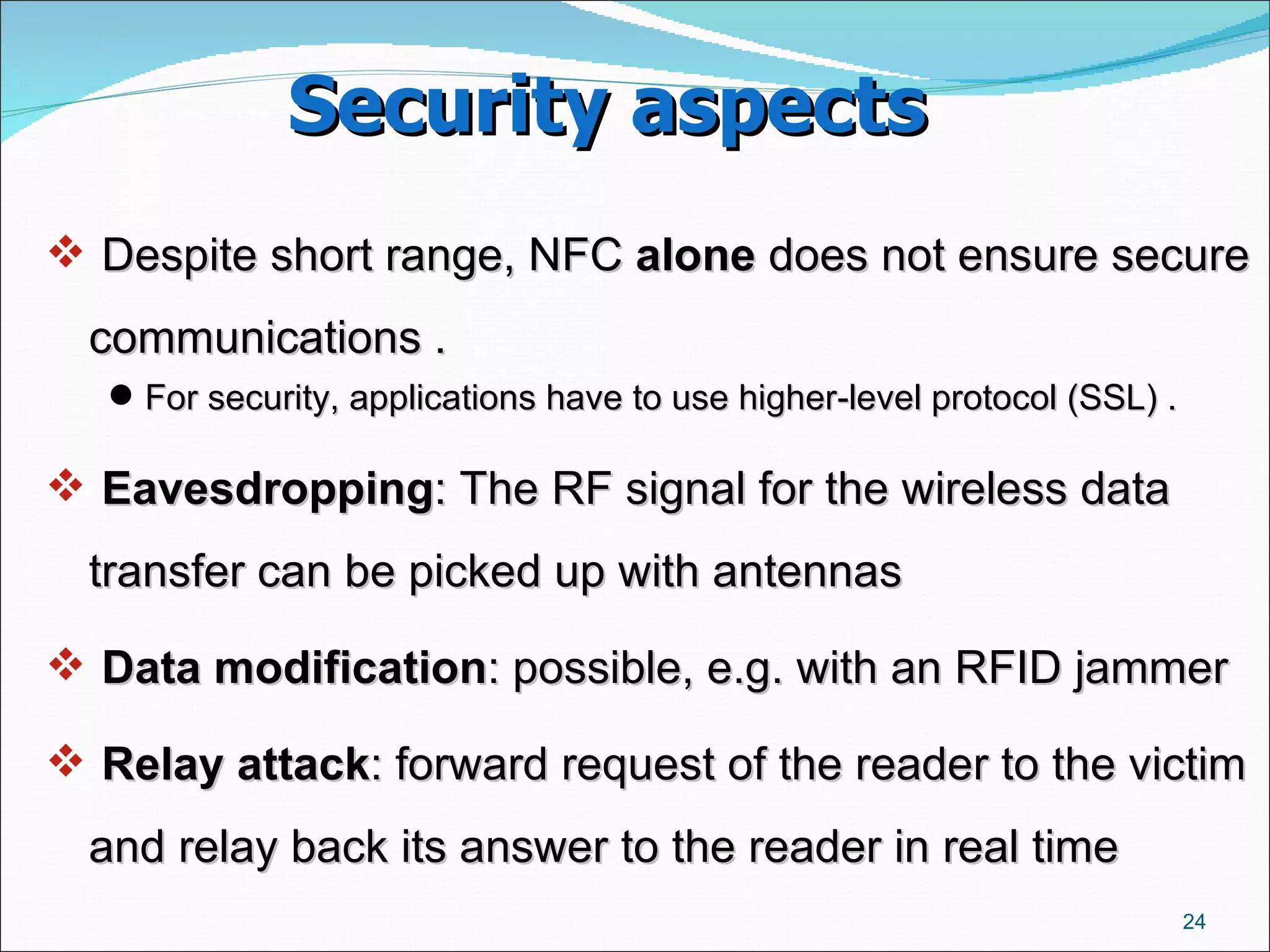 Security aspects  Despite short range, NFC  alone  does not ensure secure communications . For security, applications have to use higher-level protocol (SSL) .  Eavesdropping : The RF signal for the wireless data transfer can be picked up with antennas Data modification : possible, e.g. with an RFID jammer  Relay attack : forward request of the reader to the victim and relay back its answer to the reader in real time  