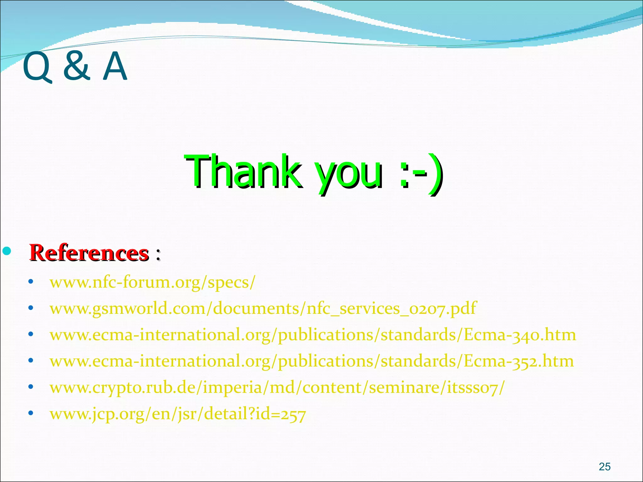 Q & A References  :  www.nfc-forum.org/specs/   www.gsmworld.com/documents/nfc_services_0207.pdf   www.ecma-international.org/publications/standards/Ecma-340.htm   www.ecma-international.org/publications/standards/Ecma-352.htm   www.crypto.rub.de/imperia/md/content/seminare/itsss07/   www.jcp.org/en/jsr/detail?id=257   Thank you :-)   