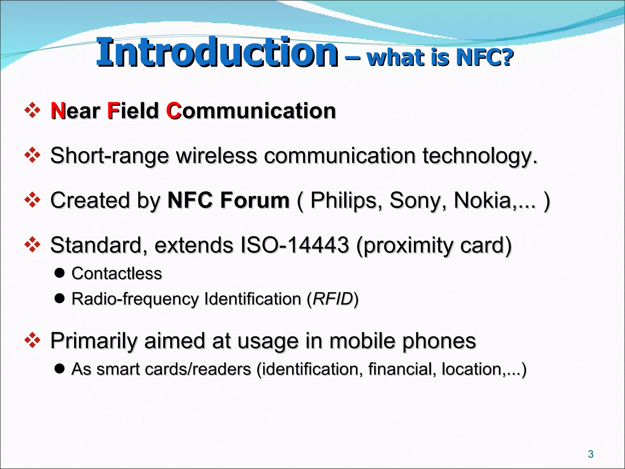 Introduction  – what is NFC?   N ear  F ield  C ommunication   Short-range wireless communication technology.  Created by  NFC Forum  ( Philips, Sony, Nokia,... ) ‏ Standard, extends ISO-14443 (proximity card)  Contactless  Radio-frequency Identification ( RFID )  Primarily aimed at usage in mobile phones As smart cards/readers (identification, financial, location,...)  