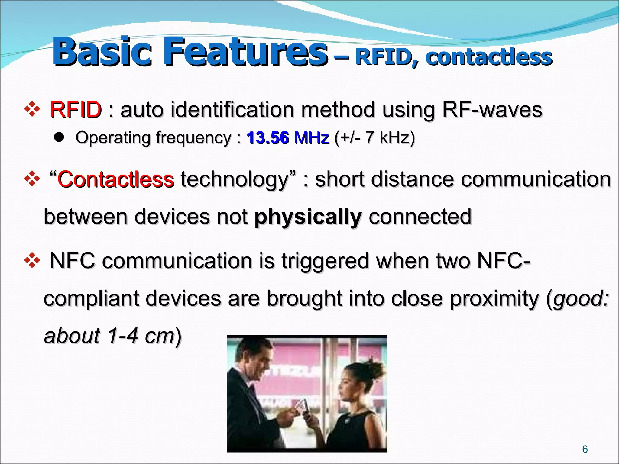 Basic Features  – RFID, contactless   RFID  : auto identification method using RF-waves  Operating frequency :  13.56  MHz  (+/- 7 kHz)  “ Contactless  technology” : short distance communication between devices not  physically  connected NFC communication is triggered when two NFC-compliant devices are brought into close proximity ( good: about 1-4 cm )  