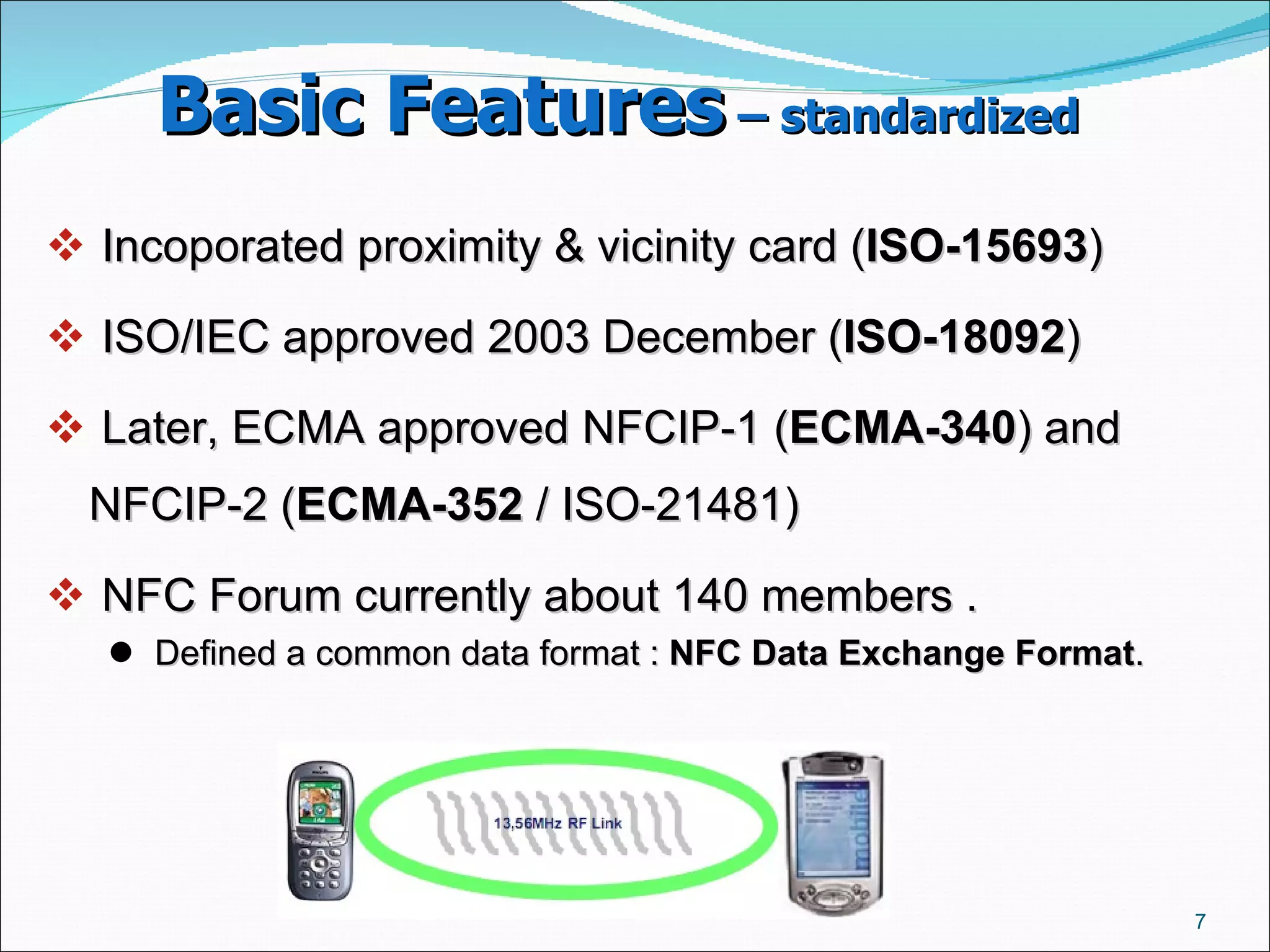 Basic Features  – standardized   Incoporated proximity & vicinity card ( ISO-15693 ) ‏ ISO/IEC approved 2003 December ( ISO-18092 )  Later, ECMA approved NFCIP-1 ( ECMA-340 ) and NFCIP-2 ( ECMA-352  / ISO-21481)  NFC Forum currently about 140 members .  Defined a common data format :  NFC Data Exchange Format .  