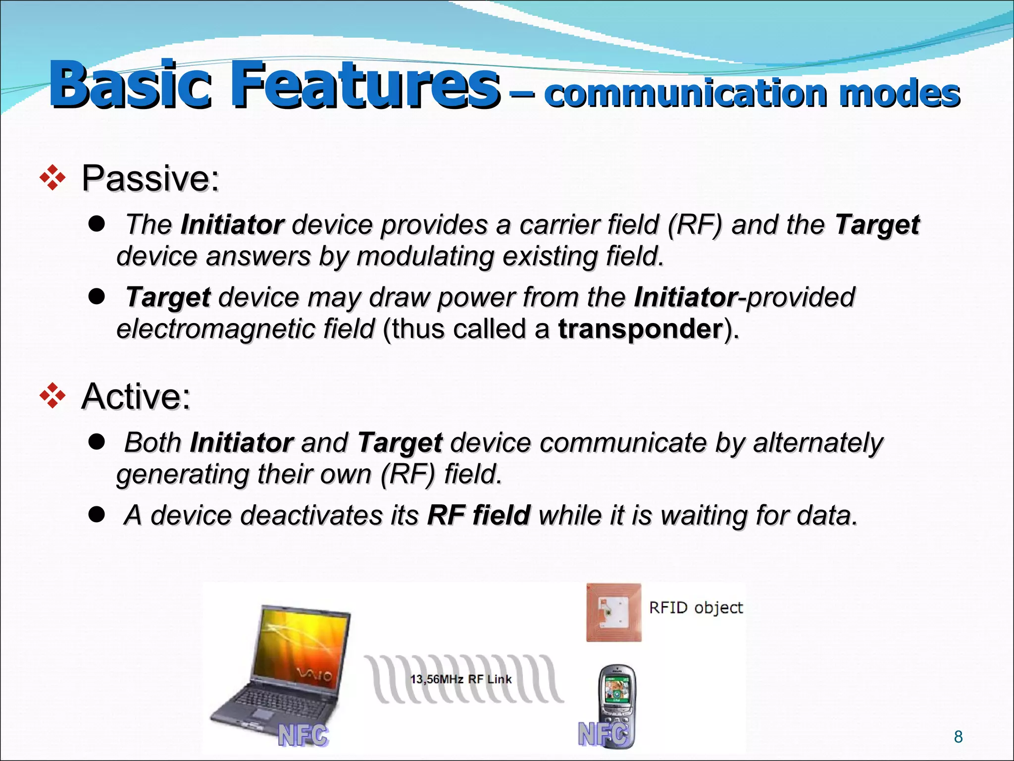 Basic Features  – communication modes   Passive:  The  Initiator  device provides a carrier field (RF) and the  Target  device answers by modulating existing field.   Target  device may draw power from the  Initiator -provided electromagnetic field  (thus called a  transponder ).  Active:  Both  Initiator  and  Target  device communicate by alternately generating their own (RF) field.   A device deactivates its  RF field  while it is waiting for data.   