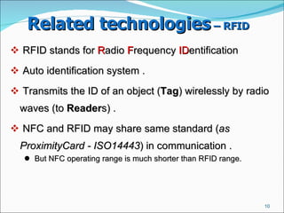 Related technologies  – RFID   RFID stands for  R adio  F requency  ID entification Auto identification system .  Transmits the ID of an object ( Tag ) wirelessly by radio waves (to  Reader s) .  NFC and RFID may share same standard ( as ProximityCard - ISO14443 ) in communication .  But NFC operating range is much shorter than RFID range.  