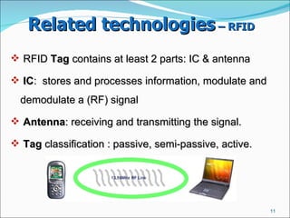 Related technologies  – RFID   RFID  Tag  contains at least 2 parts: IC & antenna IC :  stores and processes information, modulate and demodulate a (RF) signal  Antenna : receiving and transmitting the signal.  Tag  classification : passive, semi-passive, active.  