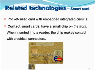 Related technologies  – Smart card   Pocket-sized card with embedded integrated circuits Contact  smart cards: have a small chip  on the front . When inserted into a reader, the chip makes contact with electrical connectors.  