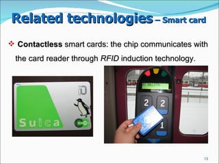 Related technologies  – Smart card   Contactless  smart cards: the chip communicates with the card reader through  RFID  induction technology.  