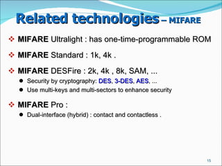 Related technologies  – MIFARE   MIFARE  Ultralight : has one-time-programmable ROM ‏ MIFARE  Standard : 1k, 4k .  MIFARE  DESFire : 2k, 4k , 8k, SAM, ...  Security by cryptography:  DES ,  3-DES ,  AES , ...  Use multi-keys and multi-sectors to enhance security  MIFARE  Pro :  Dual-interface (hybrid) : contact and contactless .  
