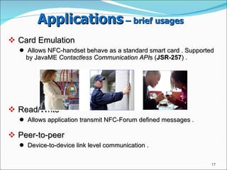 Applications  – brief usages   Card Emulation  Allows NFC-handset behave as a standard smart card . Supported by JavaME  Contactless Communication API s ( JSR-257 ) .  Read/Write  Allows application transmit NFC-Forum defined messages .  Peer-to-peer  Device-to-device link level communication .  