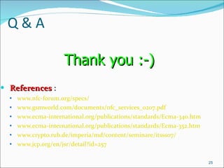 Q & A References  :  www.nfc-forum.org/specs/   www.gsmworld.com/documents/nfc_services_0207.pdf   www.ecma-international.org/publications/standards/Ecma-340.htm   www.ecma-international.org/publications/standards/Ecma-352.htm   www.crypto.rub.de/imperia/md/content/seminare/itsss07/   www.jcp.org/en/jsr/detail?id=257   Thank you :-)   
