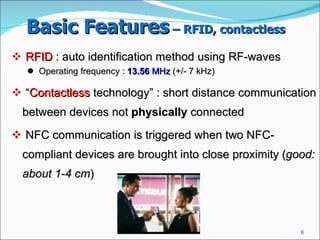 Basic Features  – RFID, contactless   RFID  : auto identification method using RF-waves  Operating frequency :  13.56  MHz  (+/- 7 kHz)  “ Contactless  technology” : short distance communication between devices not  physically  connected NFC communication is triggered when two NFC-compliant devices are brought into close proximity ( good: about 1-4 cm )  