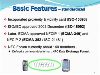 Basic Features  – standardized   Incoporated proximity & vicinity card ( ISO-15693 ) ‏ ISO/IEC approved 2003 December ( ISO-18092 )  Later, ECMA approved NFCIP-1 ( ECMA-340 ) and NFCIP-2 ( ECMA-352  / ISO-21481)  NFC Forum currently about 140 members .  Defined a common data format :  NFC Data Exchange Format .  