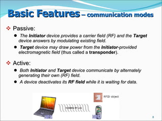 Basic Features  – communication modes   Passive:  The  Initiator  device provides a carrier field (RF) and the  Target  device answers by modulating existing field.   Target  device may draw power from the  Initiator -provided electromagnetic field  (thus called a  transponder ).  Active:  Both  Initiator  and  Target  device communicate by alternately generating their own (RF) field.   A device deactivates its  RF field  while it is waiting for data.   