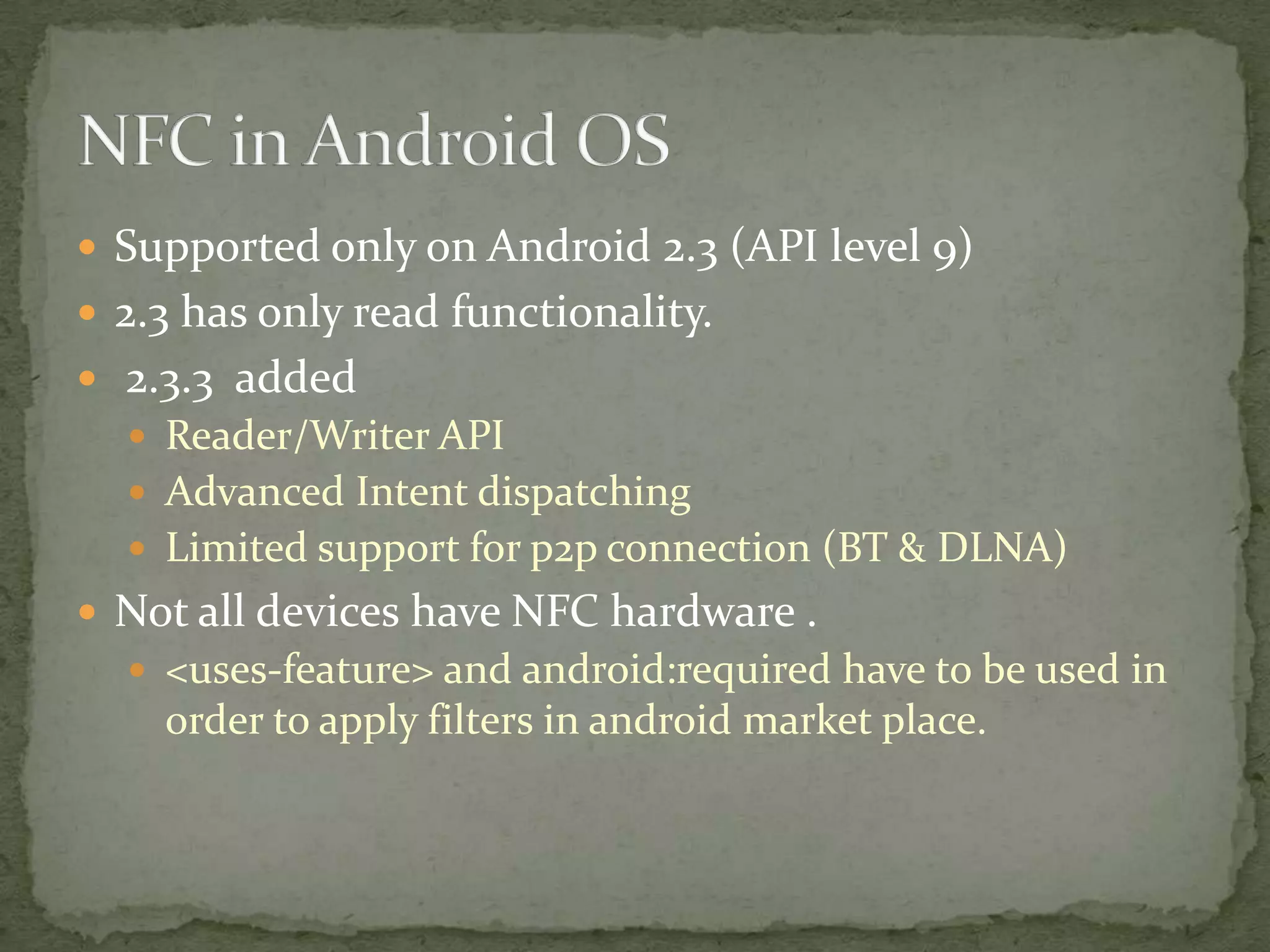  Supported only on Android 2.3 (API level 9)
 2.3 has only read functionality.
 2.3.3 added
   Reader/Writer API
   Advanced Intent dispatching
   Limited support for p2p connection (BT & DLNA)
 Not all devices have NFC hardware .
   <uses-feature> and android:required have to be used in
    order to apply filters in android market place.
 