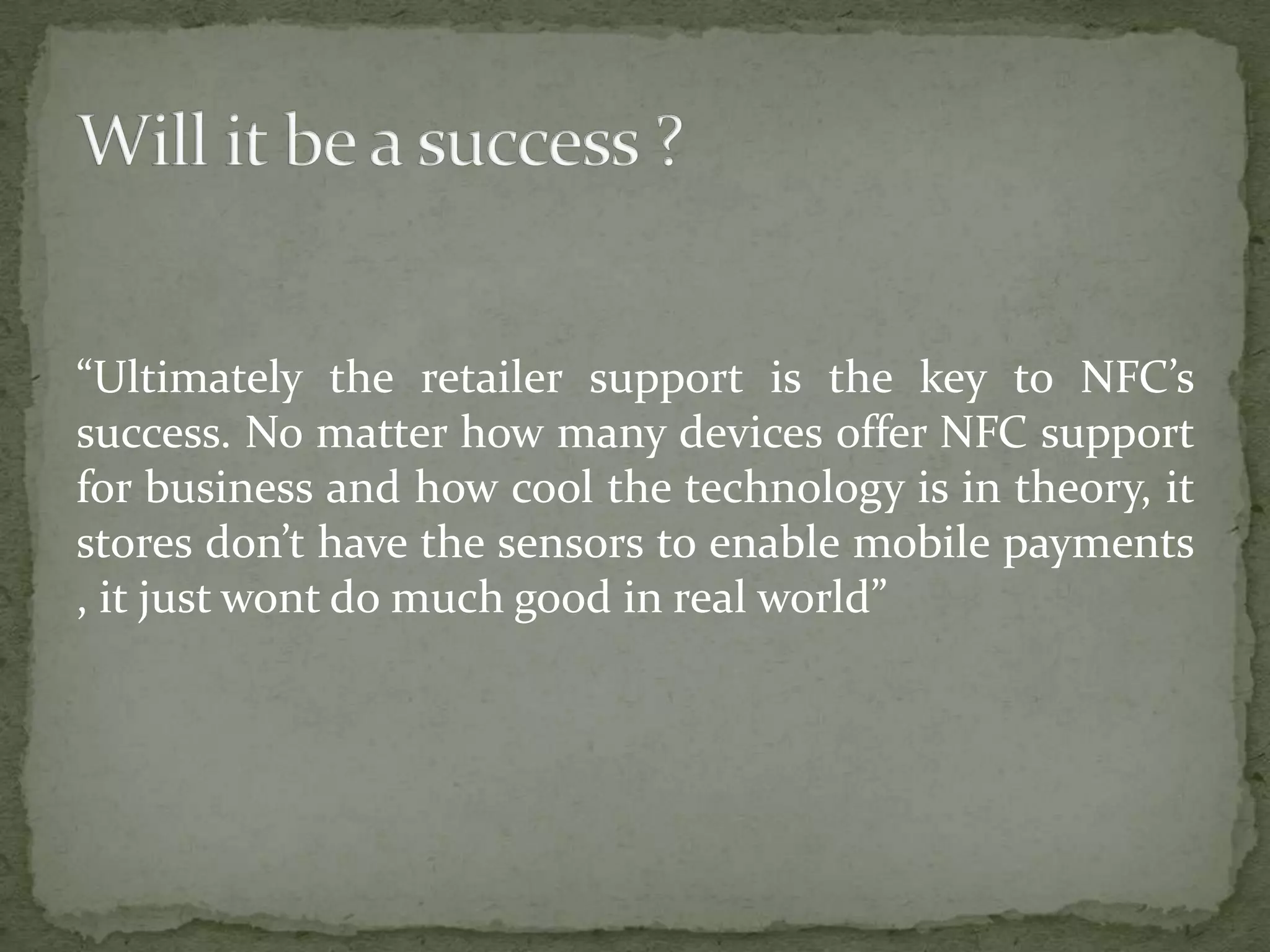 “Ultimately the retailer support is the key to NFC’s
success. No matter how many devices offer NFC support
for business and how cool the technology is in theory, it
stores don’t have the sensors to enable mobile payments
, it just wont do much good in real world”
 