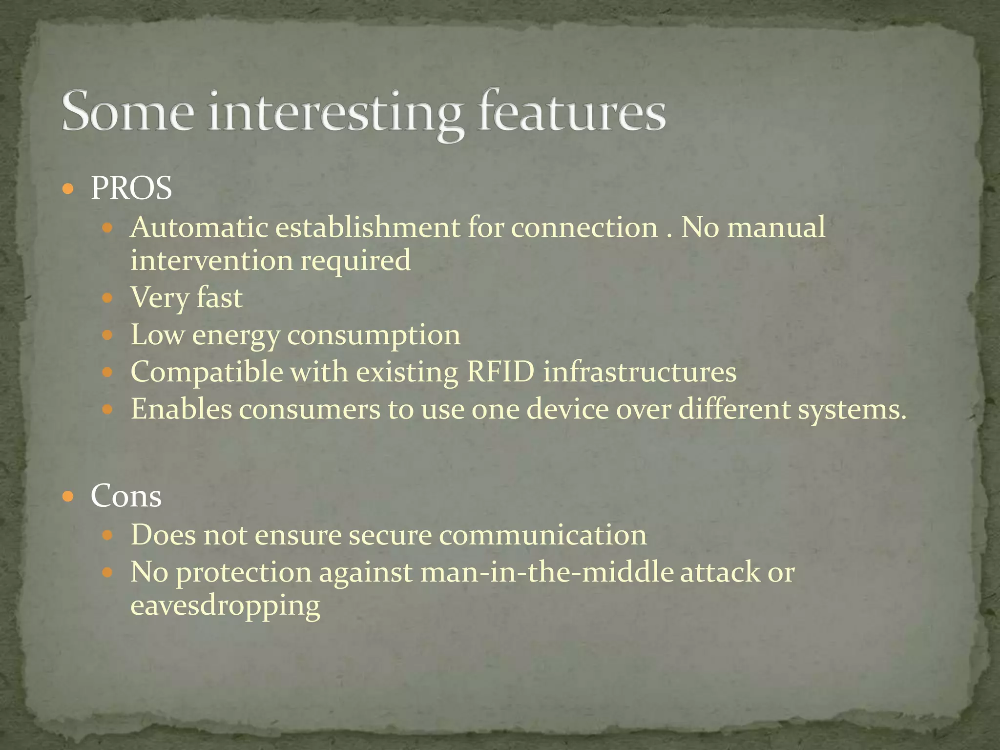  PROS
   Automatic establishment for connection . No manual
      intervention required
     Very fast
     Low energy consumption
     Compatible with existing RFID infrastructures
     Enables consumers to use one device over different systems.

 Cons
   Does not ensure secure communication
   No protection against man-in-the-middle attack or
      eavesdropping
 