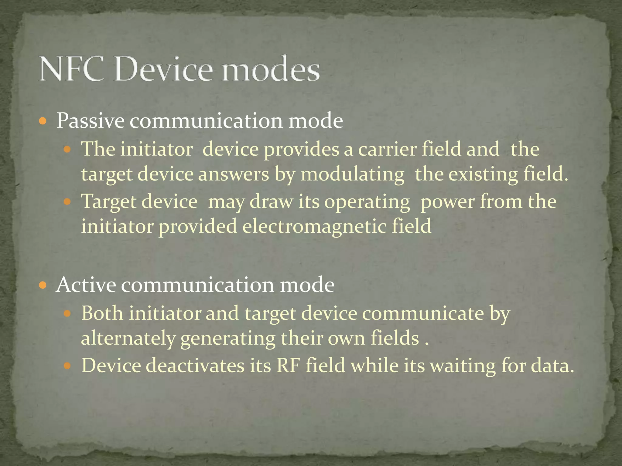  Passive communication mode
   The initiator device provides a carrier field and the
    target device answers by modulating the existing field.
   Target device may draw its operating power from the
    initiator provided electromagnetic field

 Active communication mode
   Both initiator and target device communicate by
    alternately generating their own fields .
   Device deactivates its RF field while its waiting for data.
 