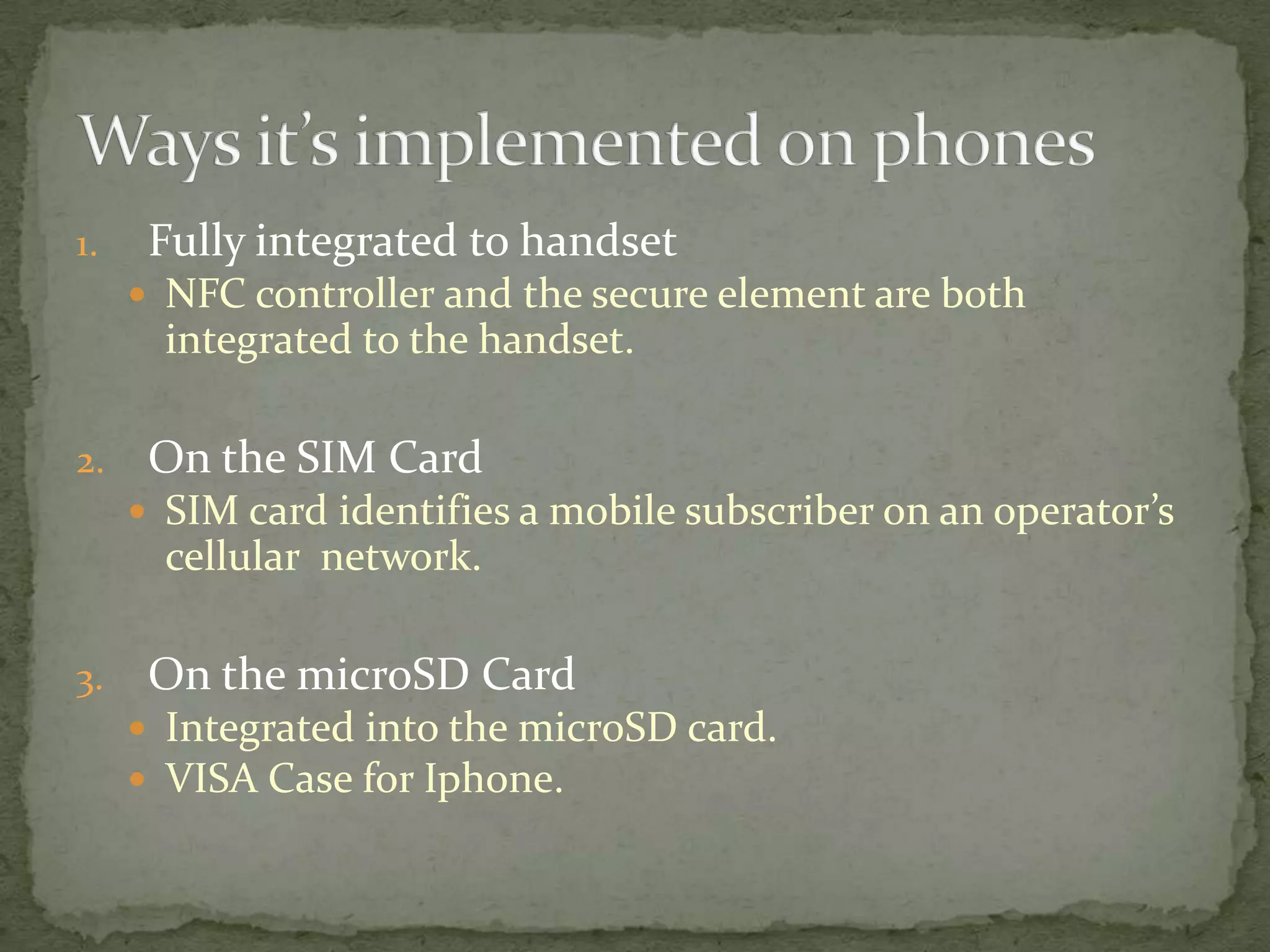 1.    Fully integrated to handset
      NFC controller and the secure element are both
       integrated to the handset.

2.    On the SIM Card
      SIM card identifies a mobile subscriber on an operator’s
       cellular network.

3.    On the microSD Card
      Integrated into the microSD card.
      VISA Case for Iphone.
 
