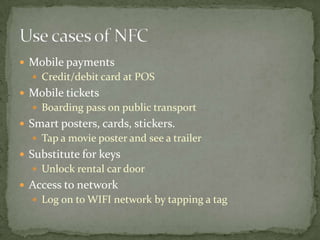  Mobile payments
   Credit/debit card at POS
 Mobile tickets
   Boarding pass on public transport
 Smart posters, cards, stickers.
   Tap a movie poster and see a trailer
 Substitute for keys
   Unlock rental car door
 Access to network
   Log on to WIFI network by tapping a tag
 