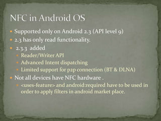  Supported only on Android 2.3 (API level 9)
 2.3 has only read functionality.
 2.3.3 added
   Reader/Writer API
   Advanced Intent dispatching
   Limited support for p2p connection (BT & DLNA)
 Not all devices have NFC hardware .
   <uses-feature> and android:required have to be used in
    order to apply filters in android market place.
 