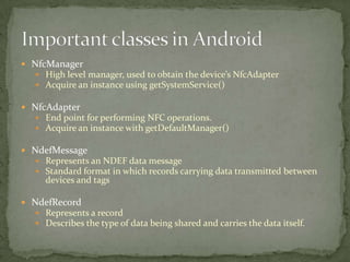  NfcManager
   High level manager, used to obtain the device’s NfcAdapter
   Acquire an instance using getSystemService()

 NfcAdapter
   End point for performing NFC operations.
   Acquire an instance with getDefaultManager()

 NdefMessage
    Represents an NDEF data message
    Standard format in which records carrying data transmitted between
      devices and tags

 NdefRecord
   Represents a record
   Describes the type of data being shared and carries the data itself.
 