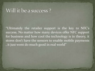 “Ultimately the retailer support is the key to NFC’s
success. No matter how many devices offer NFC support
for business and how cool the technology is in theory, it
stores don’t have the sensors to enable mobile payments
, it just wont do much good in real world”
 