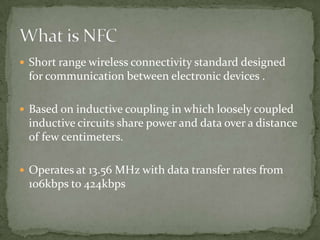  Short range wireless connectivity standard designed
 for communication between electronic devices .

 Based on inductive coupling in which loosely coupled
 inductive circuits share power and data over a distance
 of few centimeters.

 Operates at 13.56 MHz with data transfer rates from
 106kbps to 424kbps
 