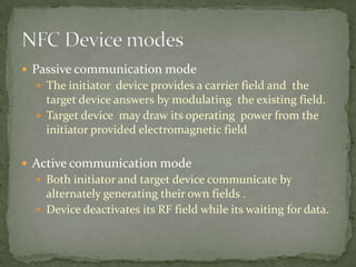  Passive communication mode
   The initiator device provides a carrier field and the
    target device answers by modulating the existing field.
   Target device may draw its operating power from the
    initiator provided electromagnetic field

 Active communication mode
   Both initiator and target device communicate by
    alternately generating their own fields .
   Device deactivates its RF field while its waiting for data.
 