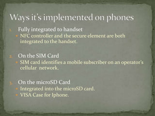 1.    Fully integrated to handset
      NFC controller and the secure element are both
       integrated to the handset.

2.    On the SIM Card
      SIM card identifies a mobile subscriber on an operator’s
       cellular network.

3.    On the microSD Card
      Integrated into the microSD card.
      VISA Case for Iphone.
 