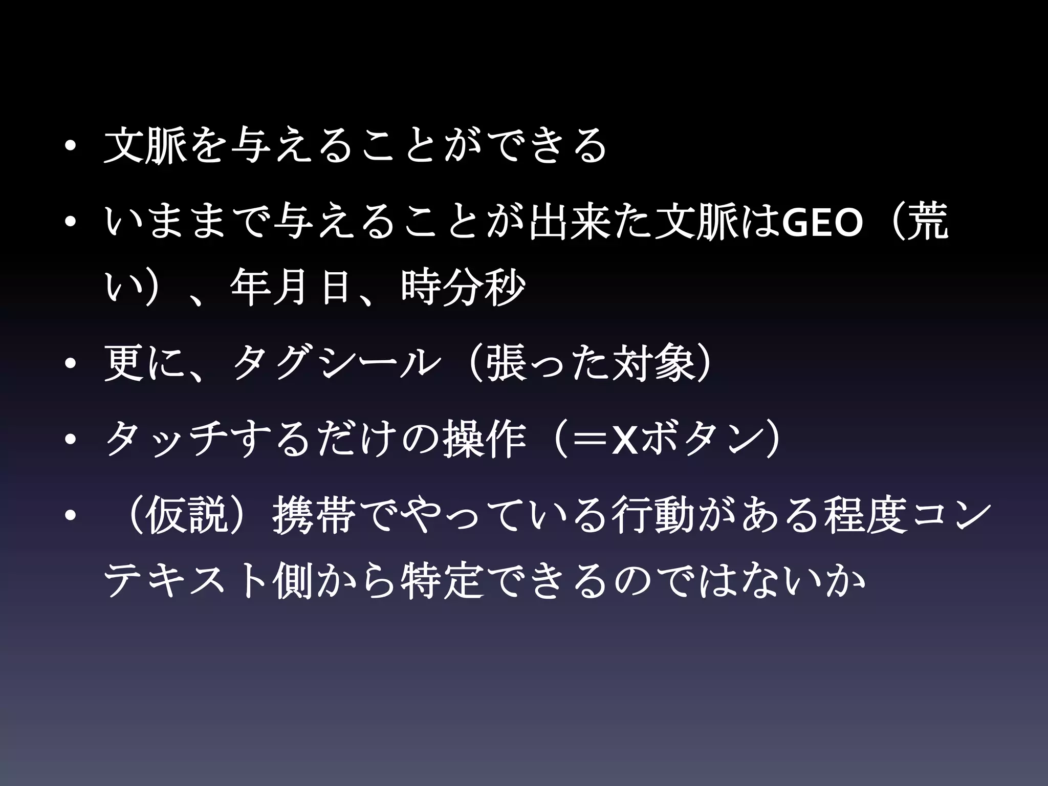 • 文脈を与えることができる
• いままで与えることが出来た文脈はGEO（荒
 い）、年月日、時分秒
• 更に、タグシール（張った対象）
• タッチするだけの操作（＝Xボタン）
• （仮説）携帯でやっている行動がある程度コン
 テキスト側から特定できるのではないか
 