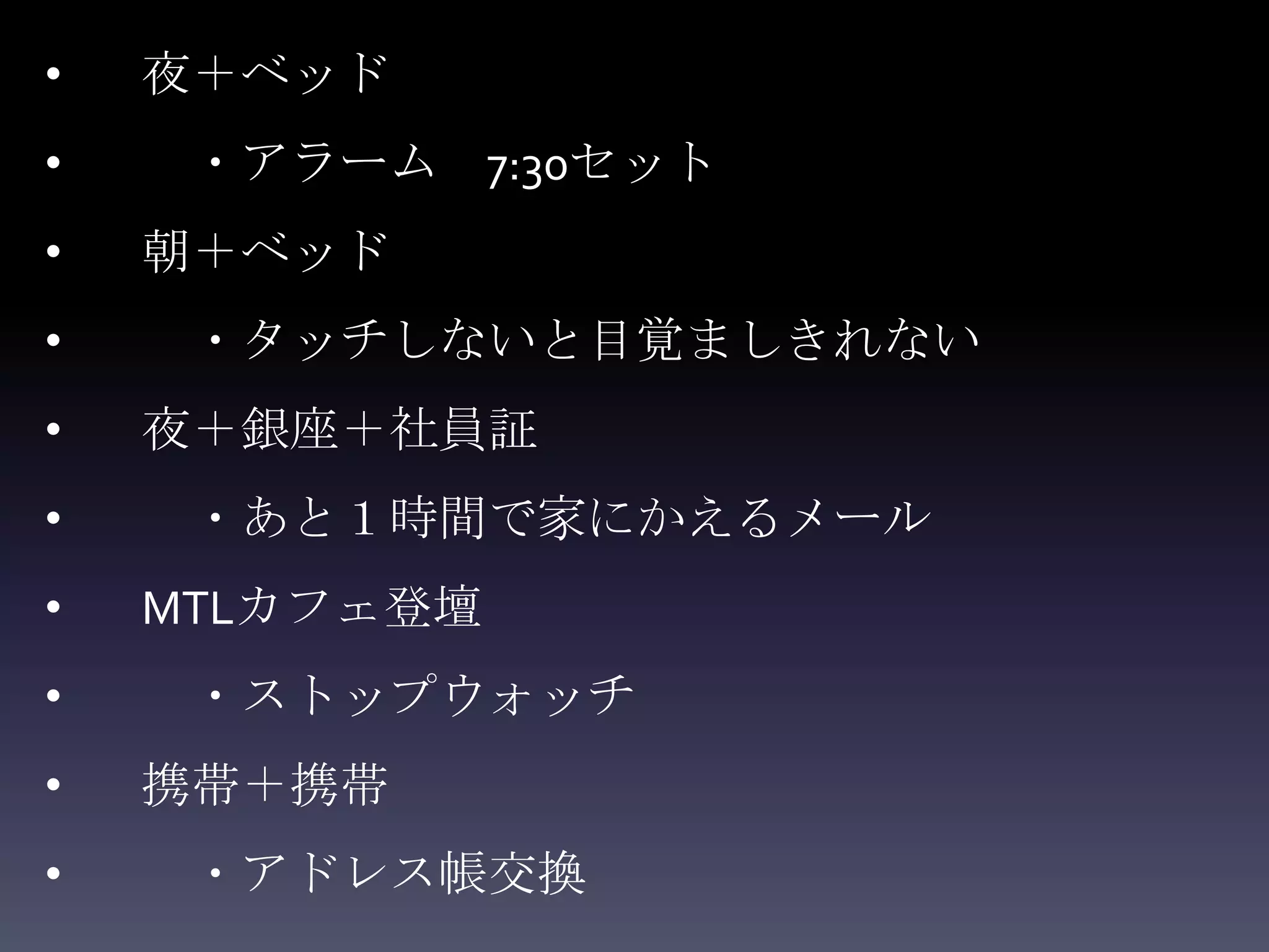 •   夜＋ベッド
•    ・アラーム 7:30セット
•   朝＋ベッド
•    ・タッチしないと目覚ましきれない
•   夜＋銀座＋社員証
•    ・あと１時間で家にかえるメール
•   MTLカフェ登壇
•    ・ストップウォッチ
•   携帯＋携帯
•    ・アドレス帳交換
 