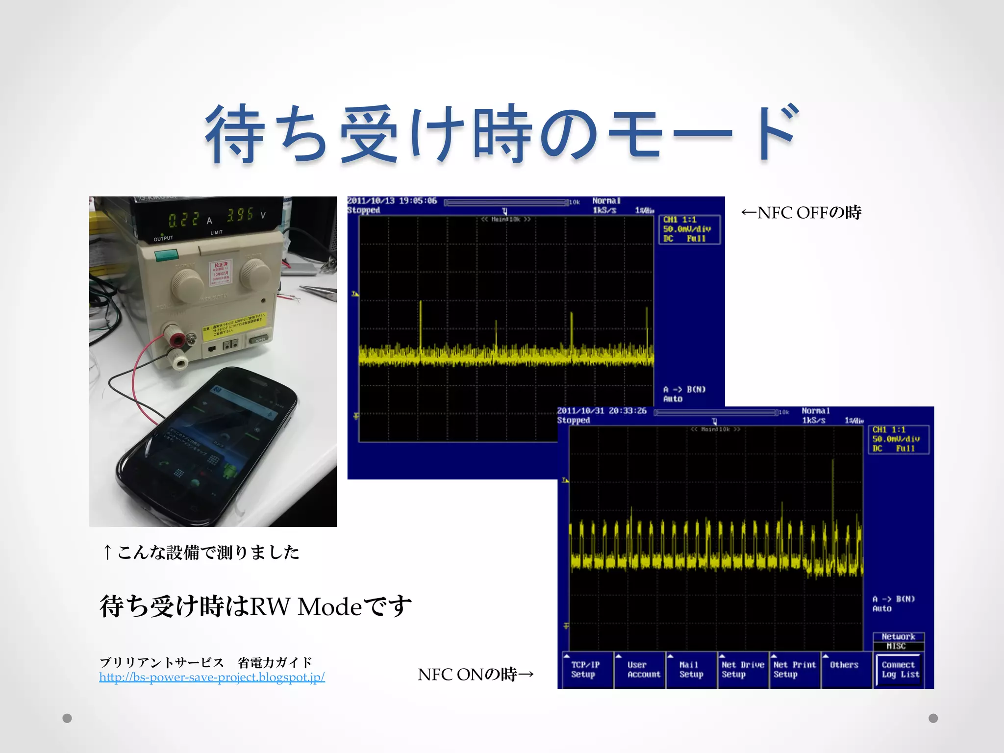 待ち受け時のモード	
 
                                                                 ←NFC  OFFの時




↑こんな設備で測りました


待ち受け時はRW  Modeです

ブリリアントサービス 省電力ガイド 	
hGp://bs-­‐‑power-­‐‑save-­‐‑project.blogspot.jp/   NFC  ONの時→
 