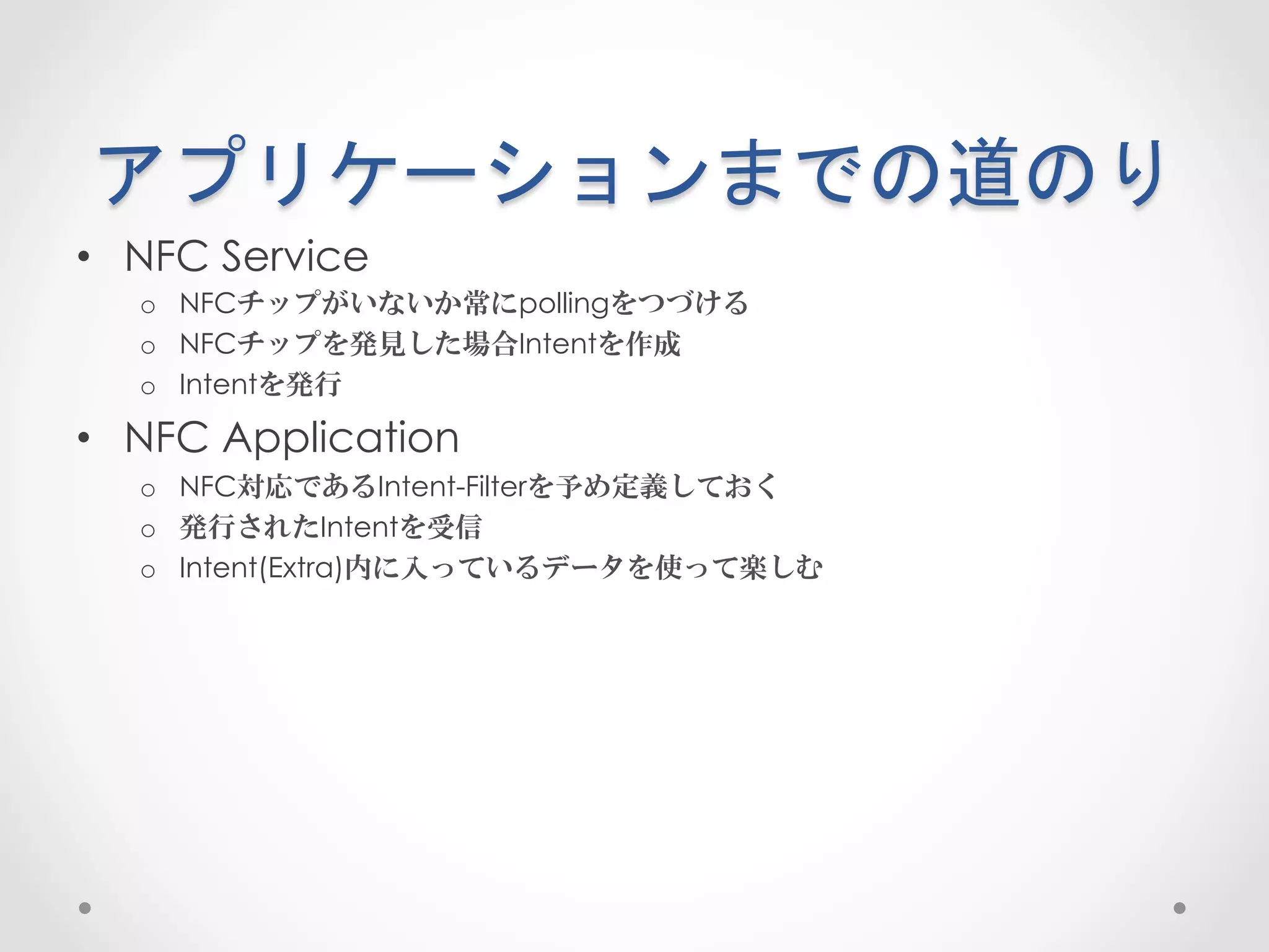 アプリケーションまでの道のり	
 
•  NFC Service
   o  NFCチップがいないか常にpollingをつづける
   o  NFCチップを発見した場合Intentを作成
   o  Intentを発行

•  NFC Application
   o  NFC対応であるIntent-Filterを予め定義しておく
   o  発行されたIntentを受信
   o  Intent(Extra)内に入っているデータを使って楽しむ
 