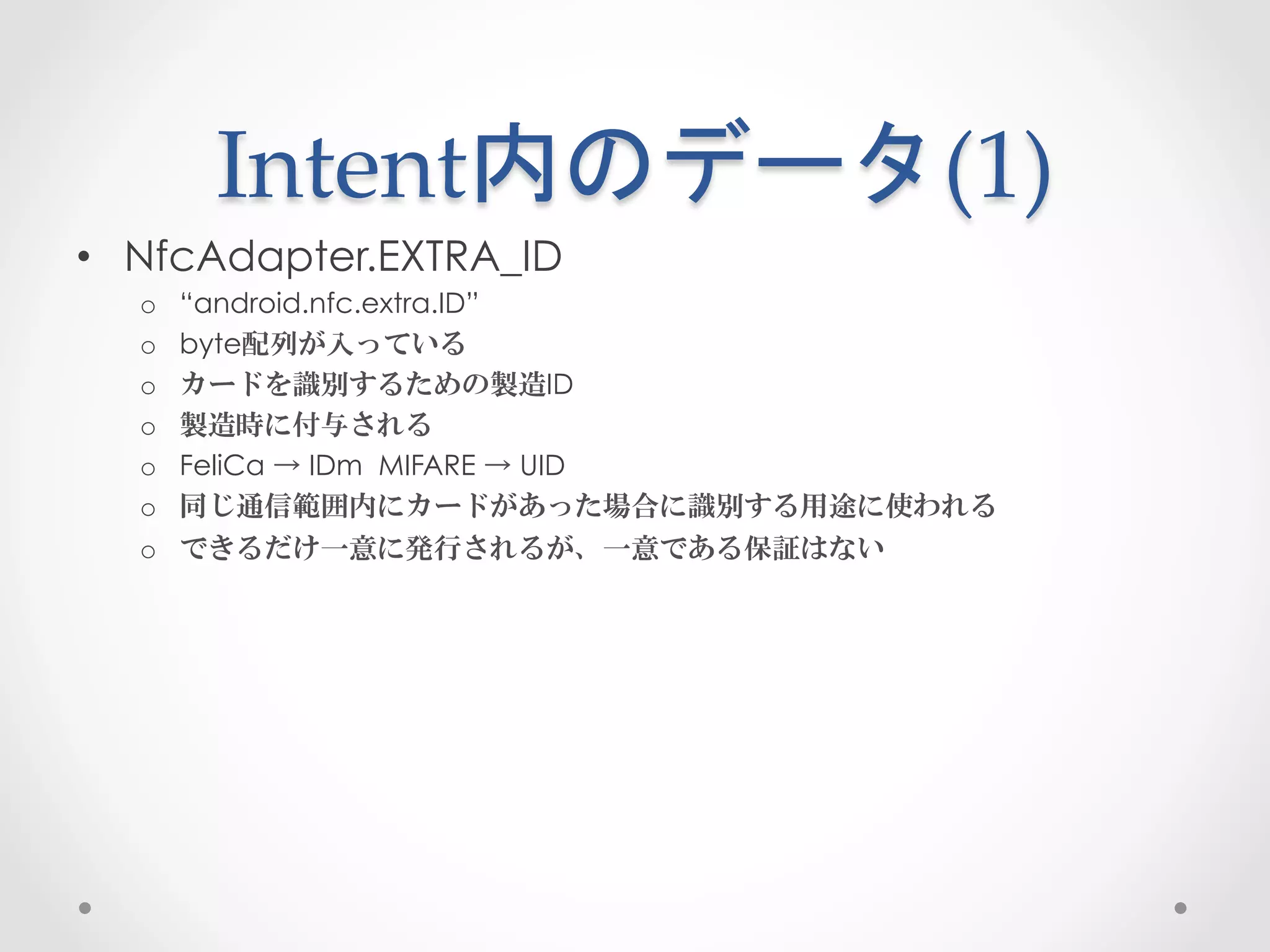 Intent内のデータ(1)	
 
•  NfcAdapter.EXTRA_ID
  o    “android.nfc.extra.ID”
  o    byte配列が入っている
  o    カードを識別するための製造ID
  o    製造時に付与される
  o    FeliCa → IDm MIFARE → UID
  o    同じ通信範囲内にカードがあった場合に識別する用途に使われる
  o    できるだけ一意に発行されるが、一意である保証はない
 
