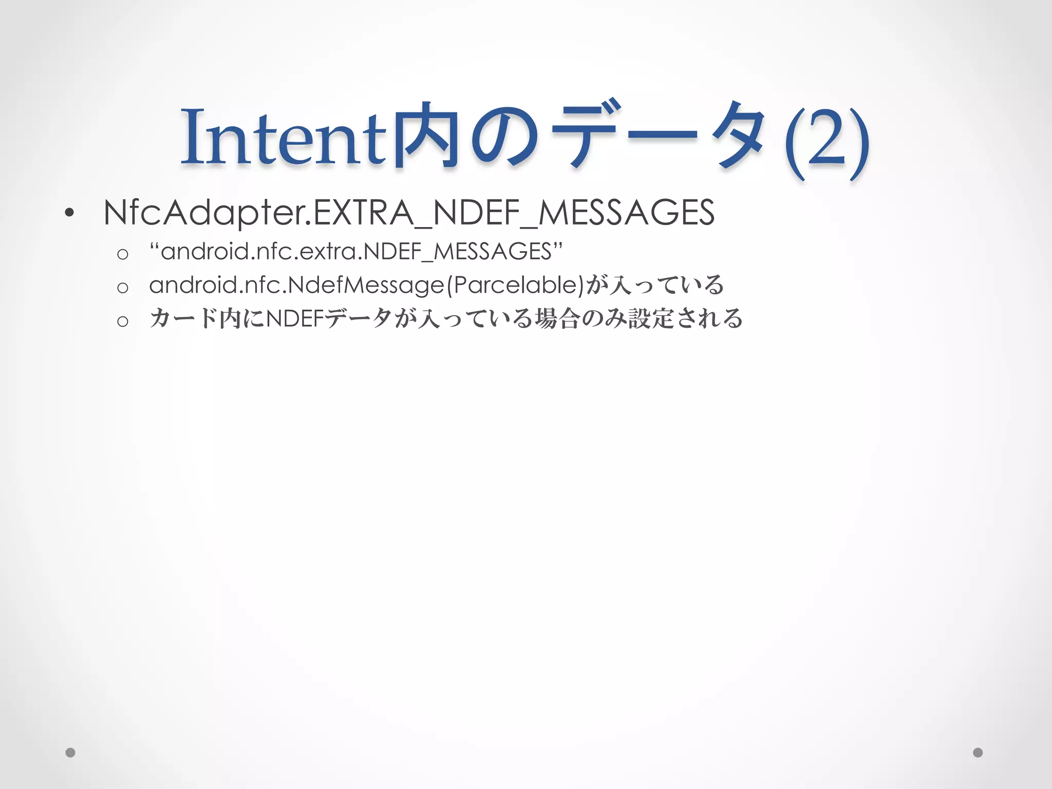 Intent内のデータ(2)	
 
•  NfcAdapter.EXTRA_NDEF_MESSAGES
  o  “android.nfc.extra.NDEF_MESSAGES”
  o  android.nfc.NdefMessage(Parcelable)が入っている
  o  カード内にNDEFデータが入っている場合のみ設定される
 