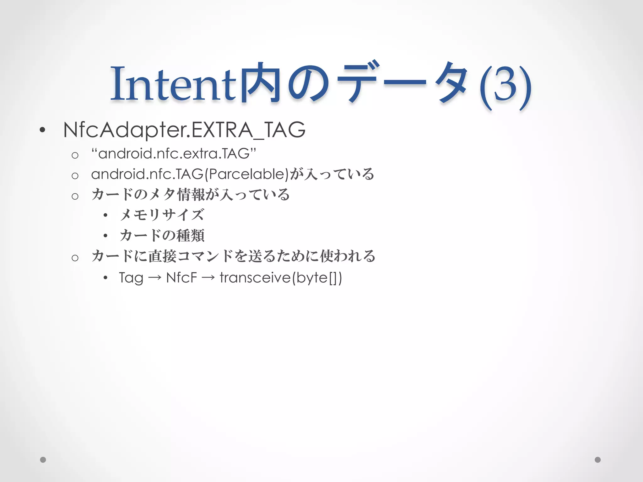 Intent内のデータ(3)	
 
•  NfcAdapter.EXTRA_TAG
  o  “android.nfc.extra.TAG”
  o  android.nfc.TAG(Parcelable)が入っている
  o  カードのメタ情報が入っている
       •  メモリサイズ
       •  カードの種類
  o  カードに直接コマンドを送るために使われる
       •  Tag → NfcF → transceive(byte[])
 