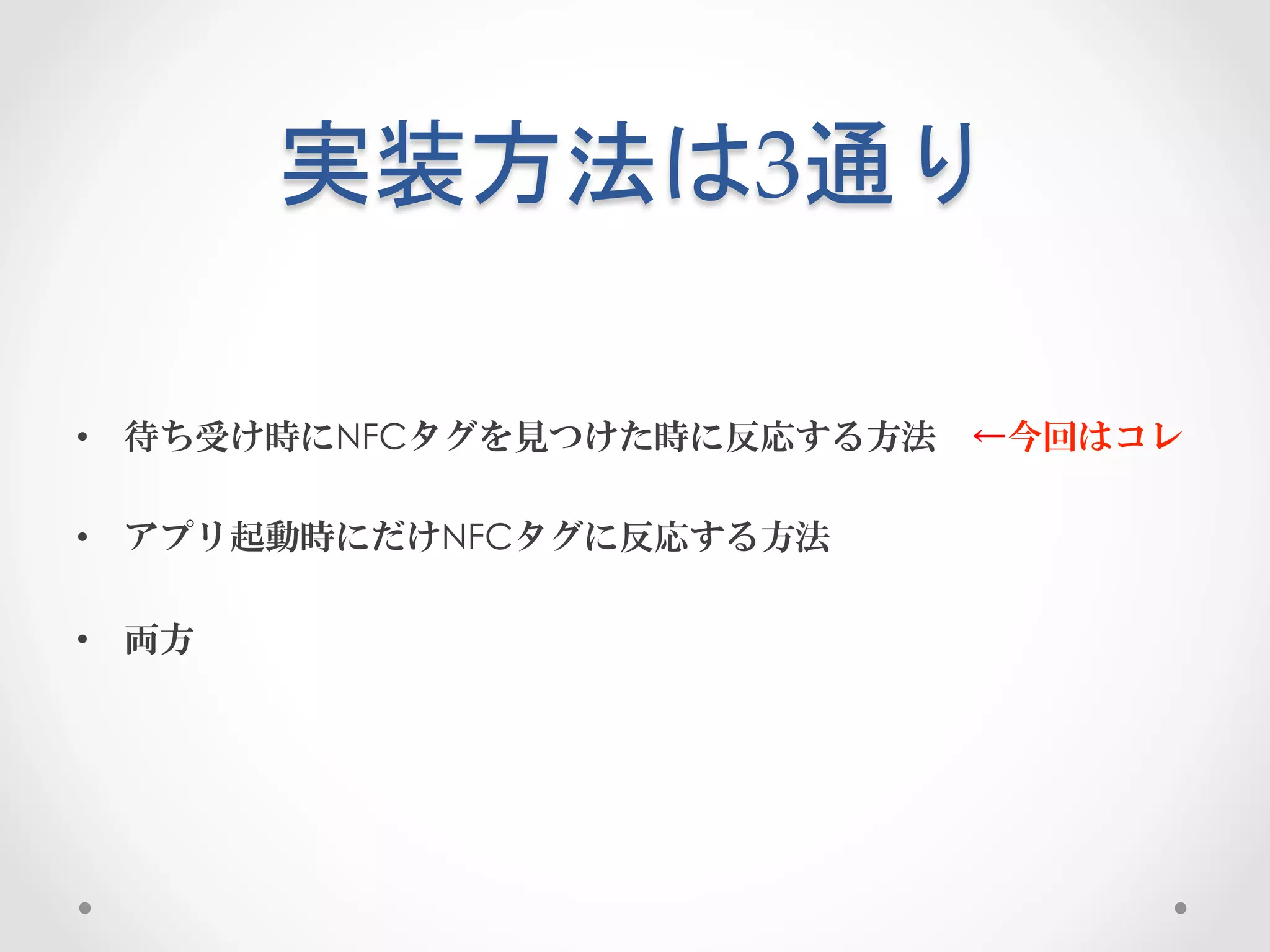 実装方法は3通り	
 

•  待ち受け時にNFCタグを見つけた時に反応する方法 ←今回はコレ

•  アプリ起動時にだけNFCタグに反応する方法

•  両方
 