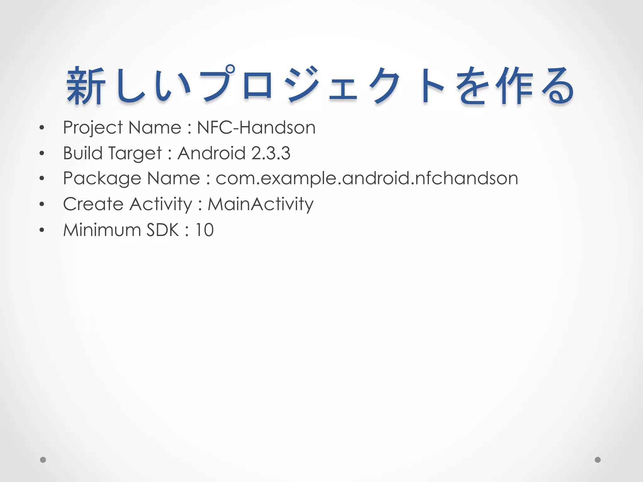 新しいプロジェクトを作る	
 
•    Project Name : NFC-Handson
•    Build Target : Android 2.3.3
•    Package Name : com.example.android.nfchandson
•    Create Activity : MainActivity
•    Minimum SDK : 10
 