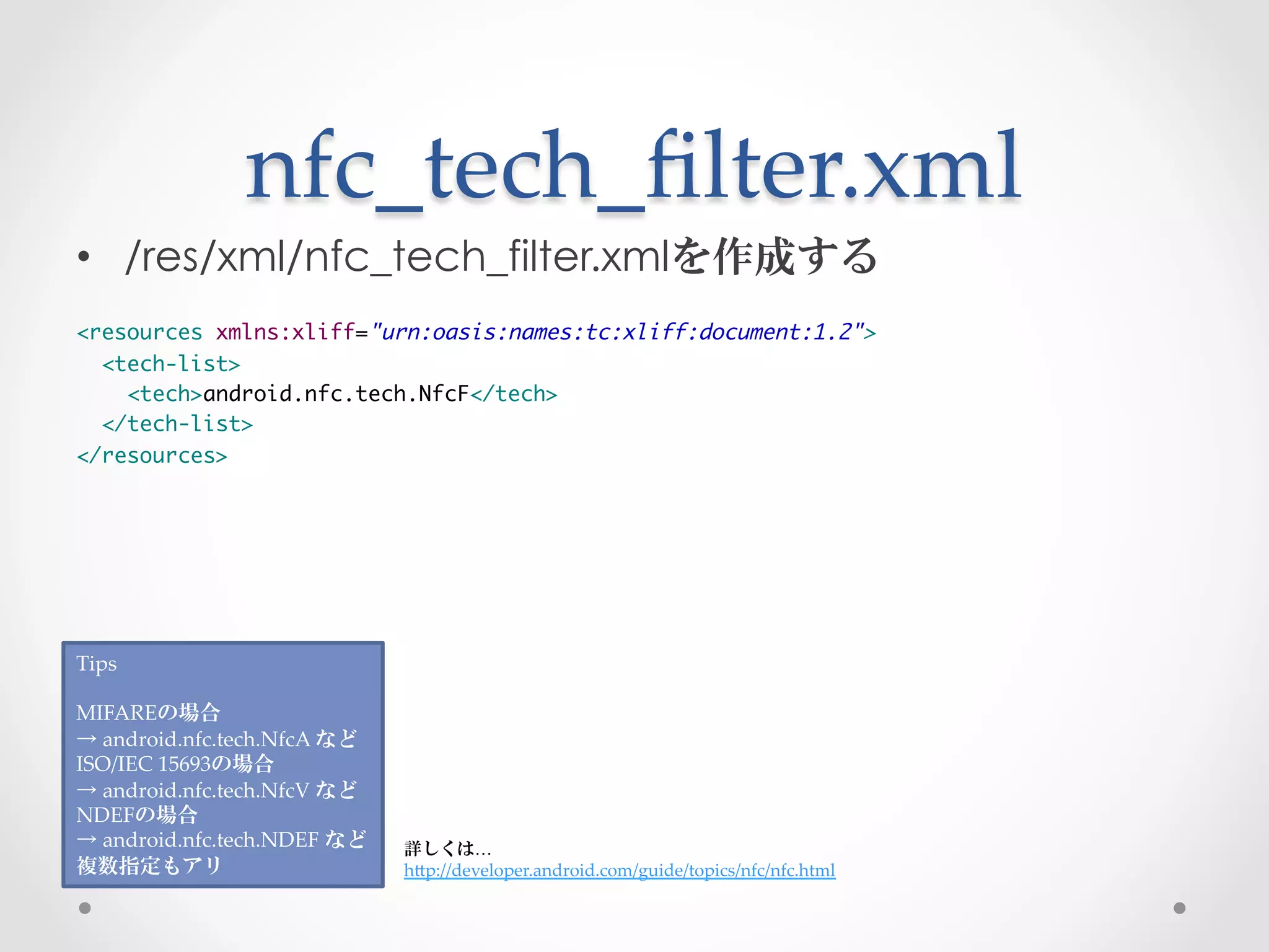 nfc_tech_ﬁlter.xml	
 
•  /res/xml/nfc_tech_filter.xmlを作成する
	
<resources xmlns:xliff="urn:oasis:names:tc:xliff:document:1.2">	
  <tech-list>	
    <tech>android.nfc.tech.NfcF</tech>	
  </tech-list>	
</resources>




Tips	
	
MIFAREの場合	
→  android.nfc.tech.NfcA  など	
ISO/IEC  15693の場合	
→  android.nfc.tech.NfcV  など	
NDEFの場合	
→  android.nfc.tech.NDEF  など	
   詳しくは…	
複数指定もアリ	
                        hGp://developer.android.com/guide/topics/nfc/nfc.html	
 